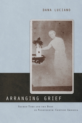 Arranging Grief: Sacred Time and the Body in Nineteenth-Century America - Luciano, Dana