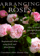 Arranging Roses: How to Create Glorious Fresh and Dried Displays - Gray, Emma (Editor)