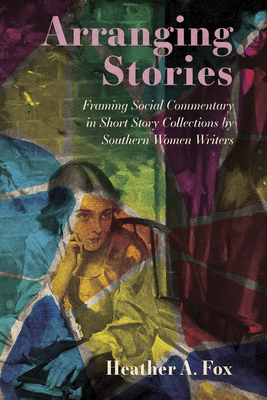 Arranging Stories: Framing Social Commentary in Short Story Collections by Southern Women Writers - Fox, Heather A