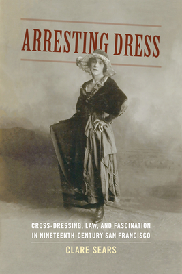 Arresting Dress: Cross-Dressing, Law, and Fascination in Nineteenth-Century San Francisco - Sears, Clare