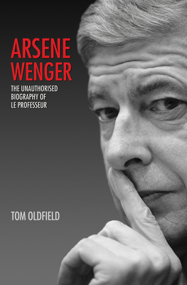 Arsene Wenger: The Unauthorised Biography of Le Professeur - Oldfield, Tom