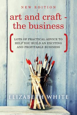 Art and Craft - The Business: Lots of practical advice to help you build an exciting and profitable business - White, Elizabeth