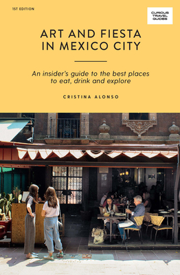 Art and Fiesta in Mexico City: An Insider's Guide to the Best Places to Eat, Drink and Explore - Alonso, Cristina