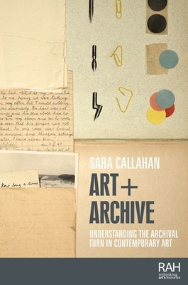 Art + Archive: Understanding the Archival Turn in Contemporary Art - Callahan, Sara