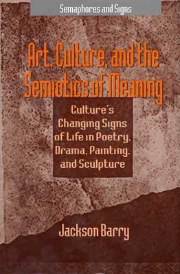 Art, Culture and the Semiotics of Meaning: Culture's Changing Signs of Life in Poetry, Drama, Painting and Sculpture - Barry, Jackson