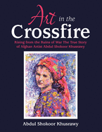 ART IN THE CROSSFIRE Rising From The Ruins Of War The True Story Of Afghan Artist Abdul Shokoor Khusrawy