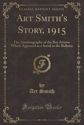 Art Smith's Story, 1915: The Autobiography of the Boy Aviator Which Appeared as a Serial in the Bulletin (Classic Reprint) - Smith, Art