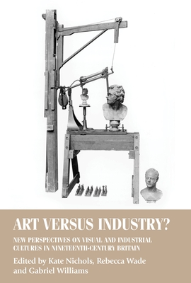 Art Versus Industry?: New Perspectives on Visual and Industrial Cultures in Nineteenth-Century Britain - Nichols, Kate (Editor), and Wade, Rebecca (Editor), and Williams, Gabriel (Editor)