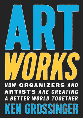 Art Works: How Organizers and Artists Are Creating a Better World Together - Grossinger, Ken