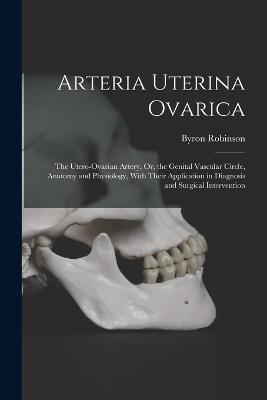 Arteria Uterina Ovarica: The Utero-Ovarian Artery, Or, the Genital Vascular Circle, Anatomy and Physiology, With Their Application in Diagnosis and Surgical Intervention - Robinson, Byron