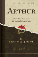 Arthur: A Short Sketch of His Life and History, in English Verse, of the First Half of the Fifteenth Century (Classic Reprint)