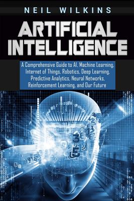 Artificial Intelligence: A Comprehensive Guide to AI, Machine Learning, Internet of Things, Robotics, Deep Learning, Predictive Analytics, Neural Networks, Reinforcement Learning, and Our Future - Wilkins, Neil