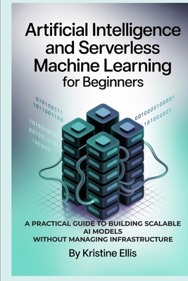 Artificial Intelligence and Serverless Machine Learning for Beginners: A Practical Guide to Building Scalable AI Models Without Managing Infrastructure - Ellis, Kristine