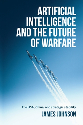 Artificial Intelligence and the Future of Warfare: The Usa, China, and Strategic Stability - Johnson, James