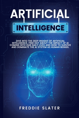 Artificial Intelligence: Dive into the Deep Insight of Artificial Intelligence. Find Out About the Impact of AI Coming into Our Daily Lives and How to Survive and Dominate the AI System as Human Beings. - Slater, Freddie