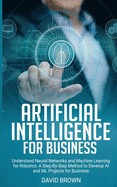 Artificial Intelligence for Business: Understand Neural Networks and Machine Learning for Robotics. A Step-By-Step Method to Develop AI and ML Projects for Business