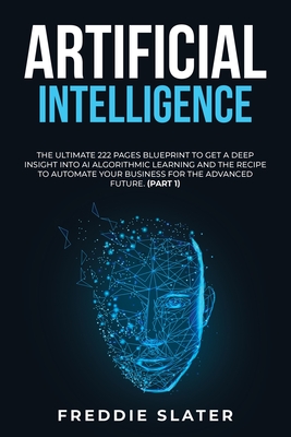 Artificial Intelligence: The Ultimate 222 Pages Blueprint to Get a Deep Insight into AI Algorithmic Learning and The Recipe to Automate Your Business for The Advanced Future. (Part 1) - Slater, Freddie