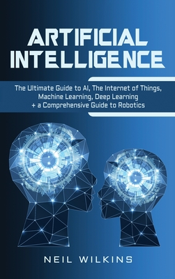 Artificial Intelligence: The Ultimate Guide to AI, The Internet of Things, Machine Learning, Deep Learning + a Comprehensive Guide to Robotics - Wilkins, Neil