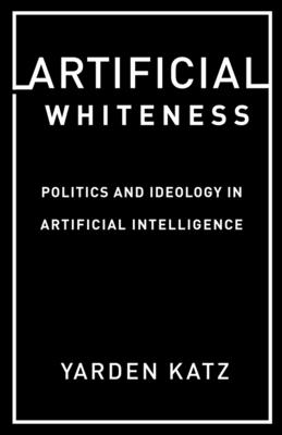Artificial Whiteness: Politics and Ideology in Artificial Intelligence - Katz, Yarden