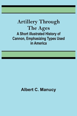 Artillery Through the Ages; A Short Illustrated History of Cannon, Emphasizing Types Used in America - C Manucy, Albert