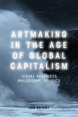 Artmaking in the Age of Global Capitalism: Visual Practices, Philosophy, Politics - Bryant, Jan