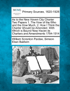 As to the New Haven City Charter Two Papers 1. the How of the Who and the How Much. 2. How I Think the Charter Should Be Amended. with Which Is Bound New Haven Its Charters and Amendments 1784-1914