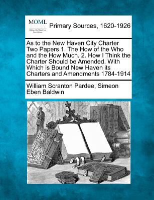 As to the New Haven City Charter Two Papers 1. the How of the Who and the How Much. 2. How I Think the Charter Should Be Amended. with Which Is Bound New Haven Its Charters and Amendments 1784-1914 - Pardee, William Scranton, and Baldwin, Simeon Eben