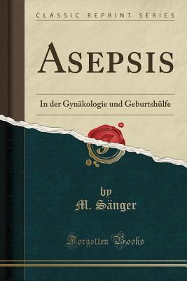 Asepsis: In Der Gynakologie Und Geburtshulfe (Classic Reprint) - Sanger, M