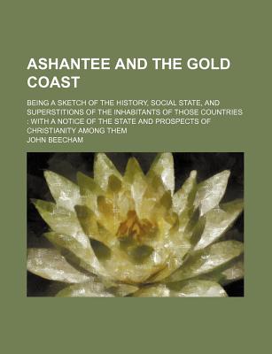 Ashantee and the Gold Coast; Being a Sketch of the History, Social State, and Superstitions of the Inhabitants of Those Countries with a Notice of the State and Prospects of Christianity Among Them - Beecham, John