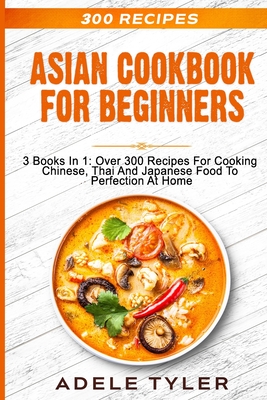 Asian Cookbook For Beginners: 3 Books In 1: Over 300 Recipes For Cooking Chinese, Thai And Japanese Food To Perfection At Home - Tyler, Adele