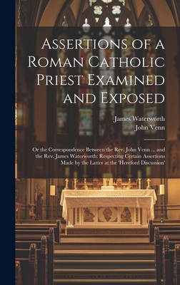 Assertions of a Roman Catholic Priest Examined and Exposed: Or the Correspondence Between the Rev. John Venn ... and the Rev. James Waterworth: Respecting Certain Assertions Made by the Latter at the 'hereford Discussion' - Venn, John, and Waterworth, James