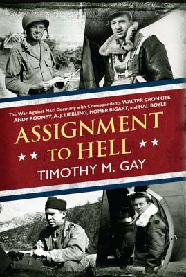 Assignment to Hell: The War Against Nazi Germany with Correspondents Walter Cronkite, Andy Rooney, A. J. Liebling, Homer Bigart, and Hal Boyle - Gay, Timothy, PhD