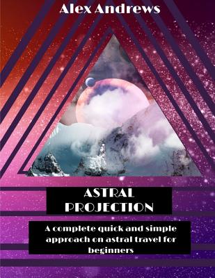 Astral Projection: A Complete Quick and Simple Approach on Astral Travel for Beginners - Andrews, Alex