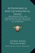 Astronomical And Geographical Essays: Containing A Full And Comprehensive View, On A New Plan, Of The General Principles Of Astronomy