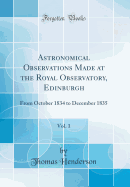 Astronomical Observations Made at the Royal Observatory, Edinburgh, Vol. 1: From October 1834 to December 1835 (Classic Reprint)