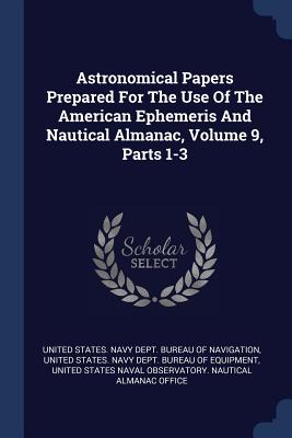 Astronomical Papers Prepared For The Use Of The American Ephemeris And Nautical Almanac, Volume 9, Parts 1-3 - United States Navy Dept Bureau of Navi (Creator), and United States Navy Dept Bureau of Equ (Creator), and United States...