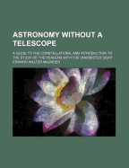 Astronomy Without a Telescope: A Guide to the Constellations, and Introduction to the Study of the Heavens with the Unassisted Sight