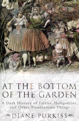 At the Bottom of the Garden: A Dark History of Fairies, Hobgoblins, Nymphs, and Other Troublesome Things - Purkiss, Diane