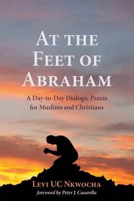 At the Feet of Abraham: A Day-To-Day Dialogic PRAXIS for Muslims and Christians - Nkwocha, Levi Uc, and Casarella, Peter J (Foreword by)
