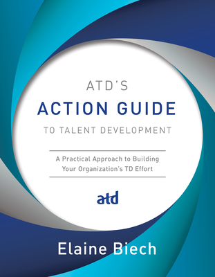 ATD's Action Guide to Talent Development: A Practical Approach to Building Your Organization's TD Effort - Biech, Elaine