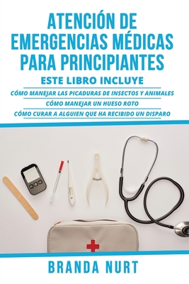 Atencin de Emergencias Mdicas Para Principiantes: Este libro incluye: Cmo manejar las picaduras de insectos y animales + Cmo manejar un hueso roto + Cmo curar a alguien que ha recibido un disparo - Nurt, Branda