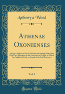 Athenae Oxonienses, Vol. 1: An Exact History of All the Writers and Bishops Who Have Had Their Education in the University of Oxford, to Which Are Added the Fasti, or Annals of the Said University (Classic Reprint)