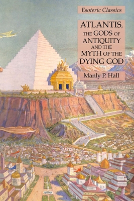 Atlantis, the Gods of Antiquity and the Myth of the Dying God: Esoteric Classics - Hall, Manly P