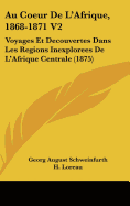 Au Coeur De L'Afrique, 1868-1871 V2: Voyages Et Decouvertes Dans Les Regions Inexplorees De L'Afrique Centrale (1875)