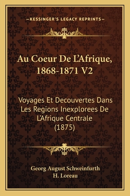 Au Coeur de L'Afrique, 1868-1871 V2: Voyages Et Decouvertes Dans Les Regions Inexplorees de L'Afrique Centrale (1875) - Schweinfurth, Georg August, and Loreau, H