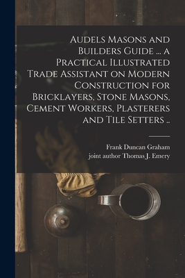 Audels Masons and Builders Guide ... a Practical Illustrated Trade Assistant on Modern Construction for Bricklayers, Stone Masons, Cement Workers, Plasterers and Tile Setters .. - Graham, Frank Duncan 1875-, and Emery, Thomas J Joint Author (Creator)