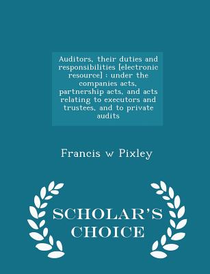 Auditors, their duties and responsibilities [electronic resource]: under the companies acts, partnership acts, and acts relating to executors and trustees, and to private audits - Scholar's Choice Edition - Pixley, Francis W