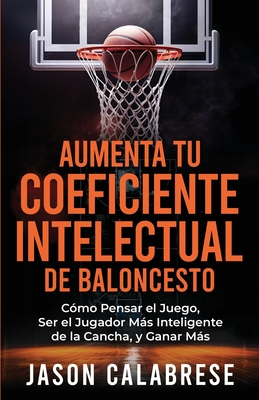 Aumenta Tu Coeficiente Intelectual En El Baloncesto: Cmo Pensar el Juego, Ser el Jugador Ms Inteligente de la Cancha, y Ganar Ms - Calabrese, Jason