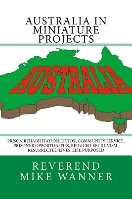 Australia in Miniature Projects: Prison Rehabilitation, Detox, Community Service, Prisoner Opportunities, Reduced Recidivism, Resurrected Lives, and Life Purpose - Wanner, Reverend Mike