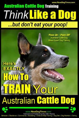 Australian Cattle Dog Training Think Like Me ...But Don't Eat Your Poop!: Here's EXACTLY How to Train Your Australian Cattle Dog - Pearce, Paul Allen